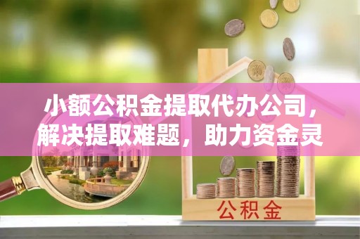 渠县小额公积金提取代办公司，解决提取难题，助力资金灵活使用