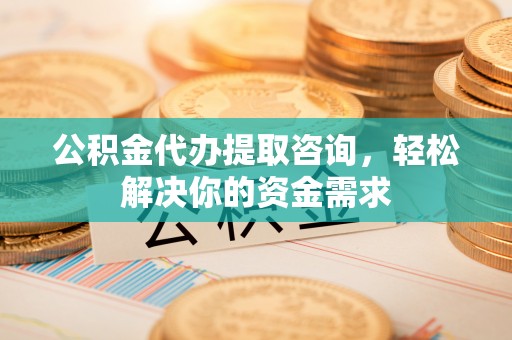渠县公积金代办提取咨询，轻松解决你的资金需求