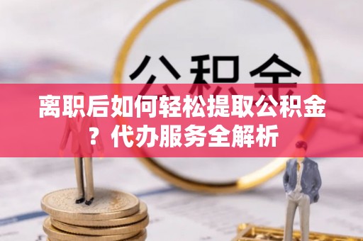 渠县离职后如何轻松提取公积金？代办服务全解析