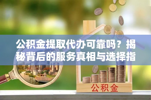渠县公积金提取代办可靠吗？揭秘背后的服务真相与选择指南