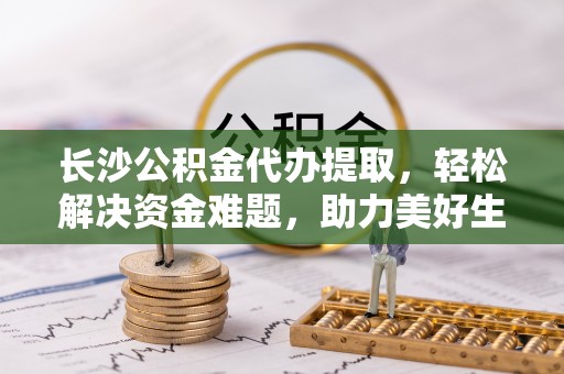 渠县长沙公积金代办提取，轻松解决资金难题，助力美好生活