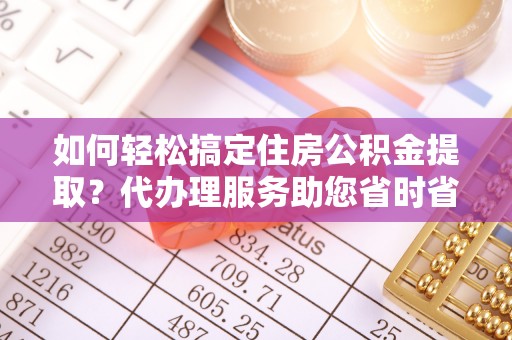 渠县如何轻松搞定住房公积金提取？代办理服务助您省时省力