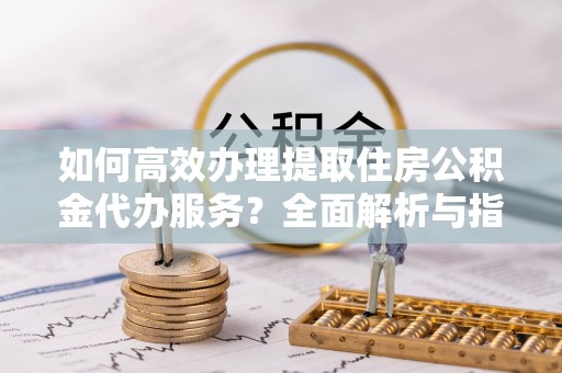 渠县如何高效办理提取住房公积金代办服务？全面解析与指南