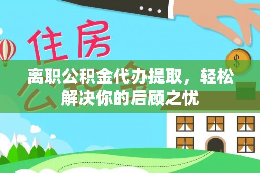 渠县离职公积金代办提取，轻松解决你的后顾之忧