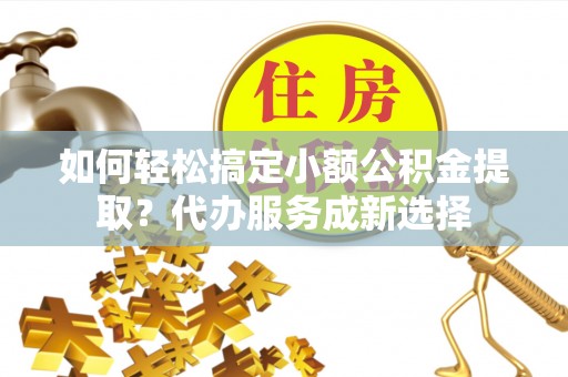 渠县如何轻松搞定小额公积金提取？代办服务成新选择