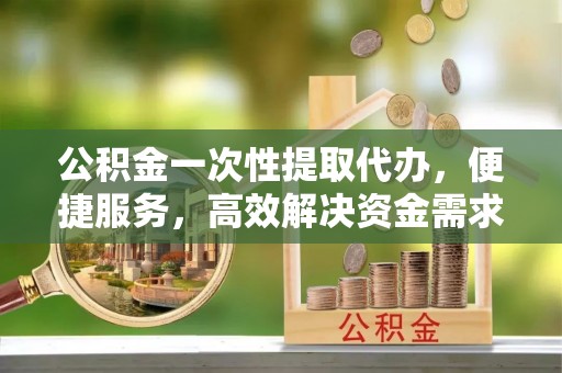 渠县公积金一次性提取代办，便捷服务，高效解决资金需求