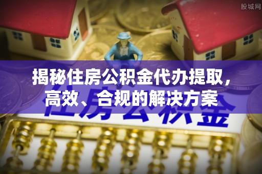 渠县揭秘住房公积金代办提取，高效、合规的解决方案