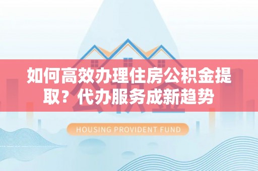 渠县如何高效办理住房公积金提取？代办服务成新趋势