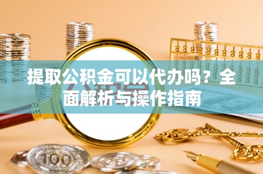 渠县提取公积金可以代办吗？全面解析与操作指南